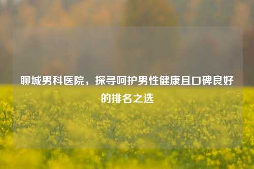 聊城男科医院，探寻呵护男性健康且口碑良好的排名之选