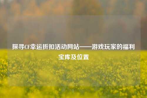 探寻CF幸运折扣活动网站——游戏玩家的福利宝库及位置