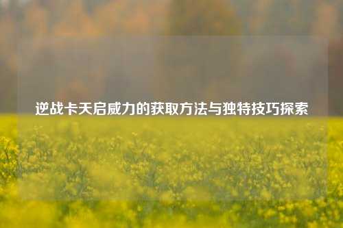 逆战卡天启威力的获取 *** 与独特技巧探索