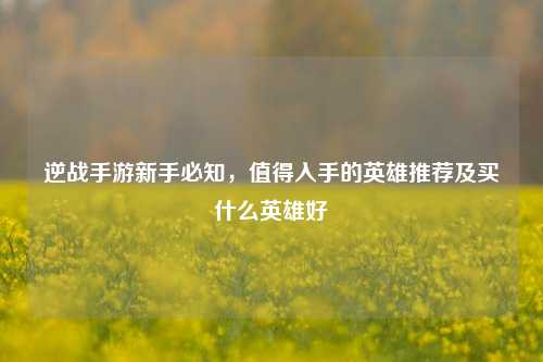 逆战手游新手必知，值得入手的英雄推荐及买什么英雄好