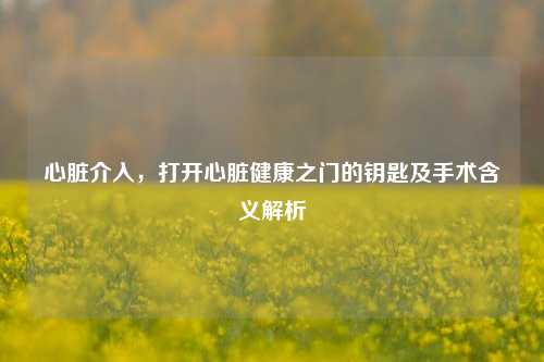 心脏介入，打开心脏健康之门的钥匙及手术含义解析