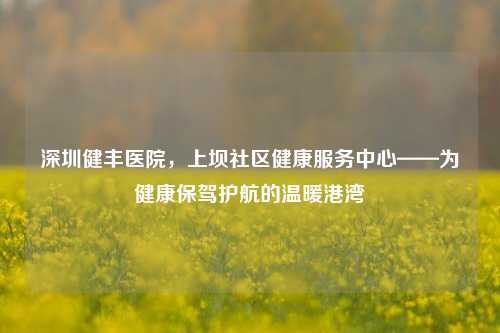 深圳健丰医院，上坝社区健康服务中心——为健康保驾护航的温暖港湾