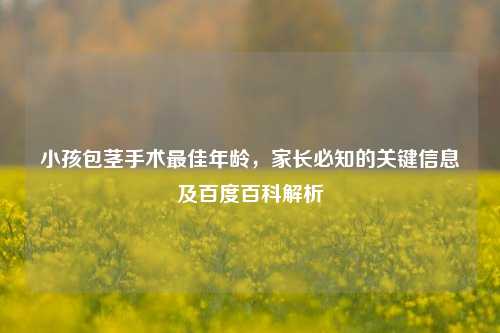小孩包茎手术更佳年龄，家长必知的关键信息及百度百科解析