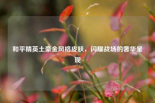 和平精英土豪金风格皮肤，闪耀战场的奢华呈现