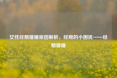 女性经期嗜睡原因解析，经期的小困扰——经期嗜睡