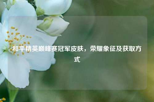 和平精英巅峰赛冠军皮肤，荣耀象征及获取方式