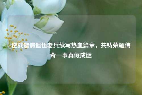 逆战邀请退伍老兵续写热血篇章，共铸荣耀传奇一事真假成谜