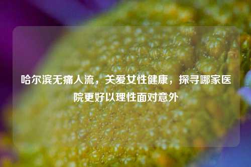 哈尔滨无痛人流，关爱女性健康，探寻哪家医院更好以理性面对意外