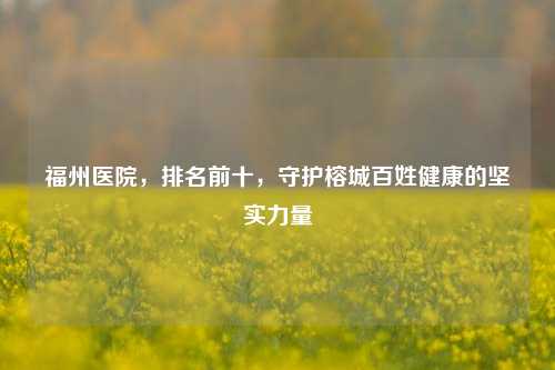 福州医院，排名前十，守护榕城百姓健康的坚实力量