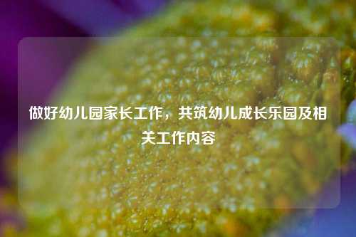 做好幼儿园家长工作，共筑幼儿成长乐园及相关工作内容