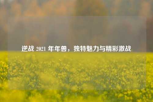 逆战 2021 年年兽，独特魅力与精彩激战
