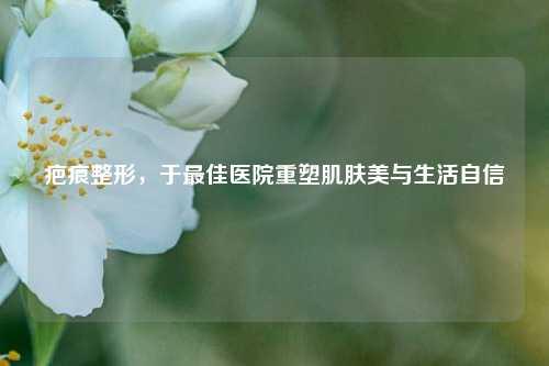 疤痕整形，于更佳医院重塑肌肤美与生活自信