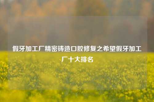 假牙加工厂精密铸造口腔修复之希望假牙加工厂十大排名