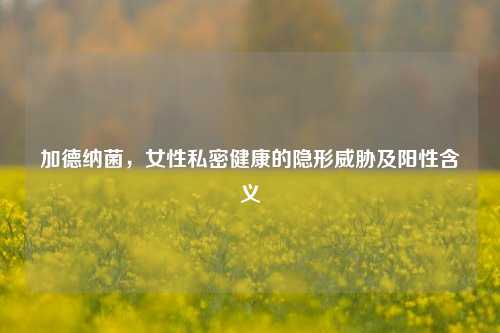 加德纳菌，女性私密健康的隐形威胁及阳性含义