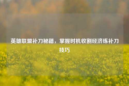 英雄联盟补刀秘籍，掌握时机收割经济练补刀技巧