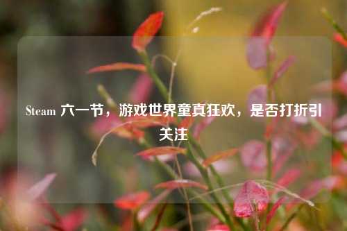 Steam 六一节，游戏世界童真狂欢，是否打折引关注