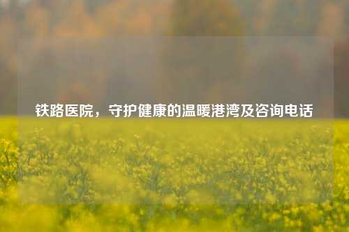 铁路医院，守护健康的温暖港湾及咨询 *** 