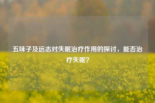 五味子及远志对失眠治疗作用的探讨，能否治疗失眠？