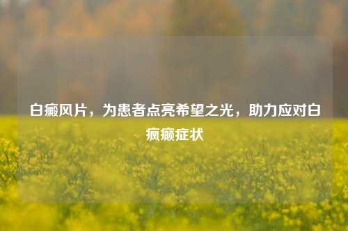 白癜风片，为患者点亮希望之光，助力应对白疯癫症状