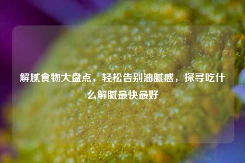 解腻食物大盘点，轻松告别油腻感，探寻吃什么解腻最快更好