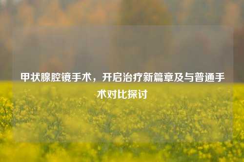 甲状腺腔镜手术，开启治疗新篇章及与普通手术对比探讨