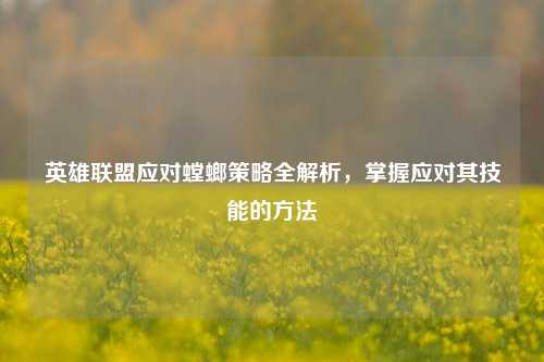 英雄联盟应对螳螂策略全解析，掌握应对其技能的 *** 