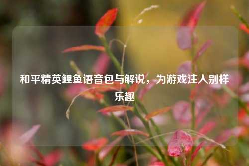 和平精英鲤鱼语音包与解说，为游戏注入别样乐趣