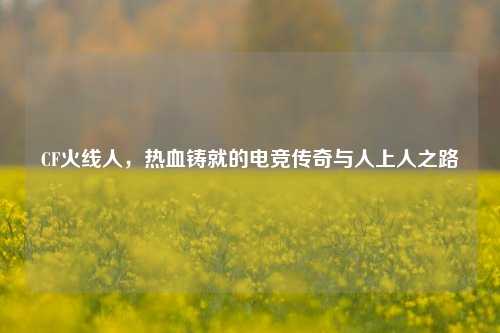 CF火线人，热血铸就的电竞传奇与人上人之路
