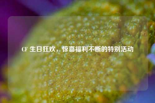 CF 生日狂欢，惊喜福利不断的特别活动