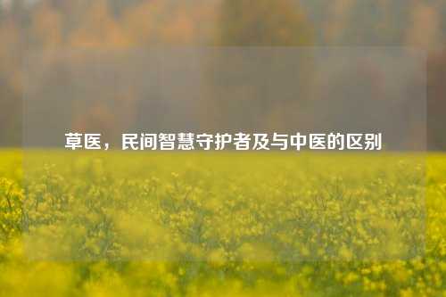草医，民间智慧守护者及与中医的区别
