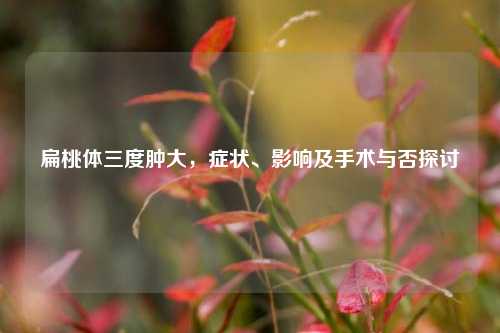 扁桃体三度肿大，症状、影响及手术与否探讨