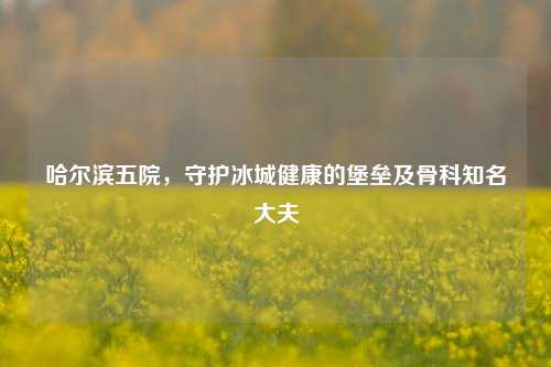 哈尔滨五院，守护冰城健康的堡垒及骨科知名大夫