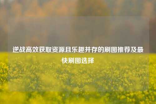 逆战高效获取资源且乐趣并存的刷图推荐及最快刷图选择
