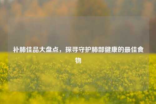 补肺佳品大盘点，探寻守护肺部健康的更佳食物