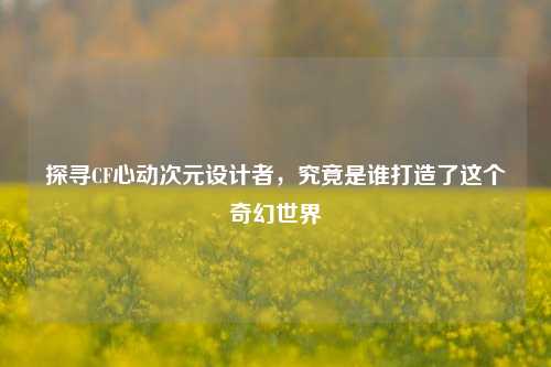 探寻CF心动次元设计者，究竟是谁打造了这个奇幻世界