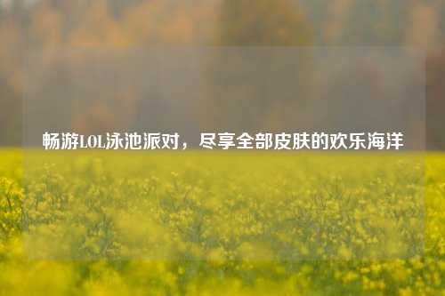畅游LOL泳池派对，尽享全部皮肤的欢乐海洋