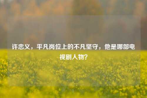 许忠义，平凡岗位上的不凡坚守，他是哪部电视剧人物？