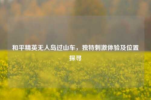 和平精英无人岛过山车，独特 *** 体验及位置探寻