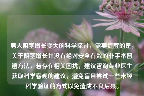 男人 *** 增长变大的科学探讨，需要提醒的是，关于 *** 增长并没有绝对安全有效的非手术普遍 *** ，若存在相关困扰，建议咨询专业医生获取科学客观的建议，避免盲目尝试一些未经科学验证的方式以免造成不良后果。