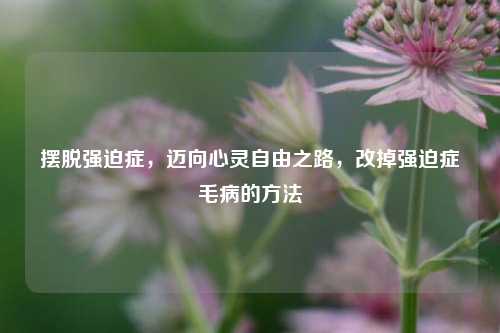 摆脱强迫症，迈向心灵自由之路，改掉强迫症毛病的 *** 