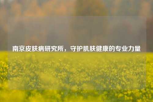 南京皮肤病研究所，守护肌肤健康的专业力量