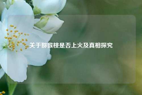 关于猕猴桃是否上火及真相探究