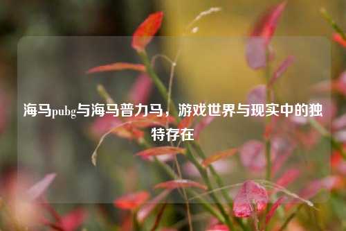 海马pubg与海马普力马，游戏世界与现实中的独特存在