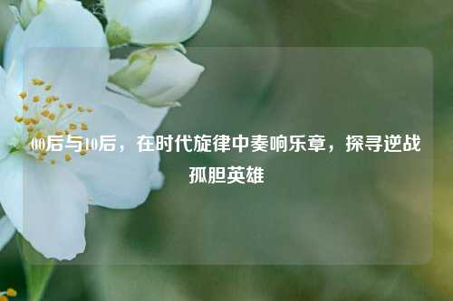 00后与10后，在时代旋律中奏响乐章，探寻逆战孤胆英雄