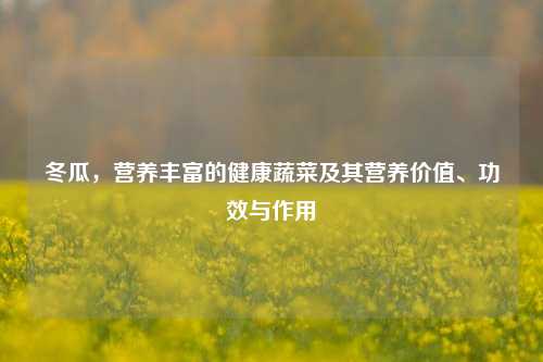 冬瓜，营养丰富的健康蔬菜及其营养价值、功效与作用