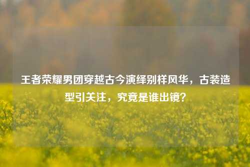 王者荣耀男团穿越古今演绎别样风华，古装造型引关注，究竟是谁出镜？