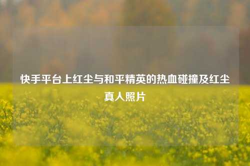 快手平台上红尘与和平精英的热血碰撞及红尘真人照片