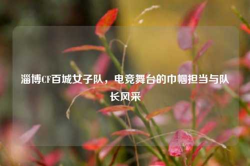 淄博CF百城女子队，电竞舞台的巾帼担当与队长风采