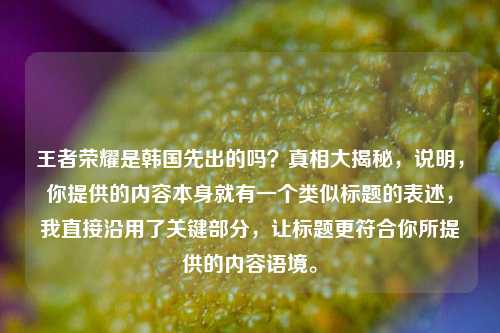 王者荣耀是韩国先出的吗？真相大揭秘，说明，你提供的内容本身就有一个类似标题的表述，我直接沿用了关键部分，让标题更符合你所提供的内容语境。