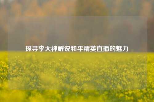 探寻李大神解说和平精英直播的魅力